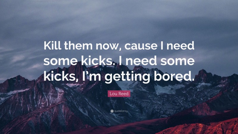 Lou Reed Quote: “Kill them now, cause I need some kicks. I need some kicks, I’m getting bored.”