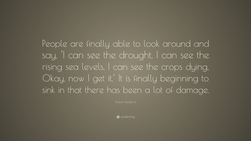 Robert Redford Quote: “People are finally able to look around and say, ‘I can see the drought, I can see the rising sea levels, I can see the crops dying. Okay, now I get it.’ It is finally beginning to sink in that there has been a lot of damage.”