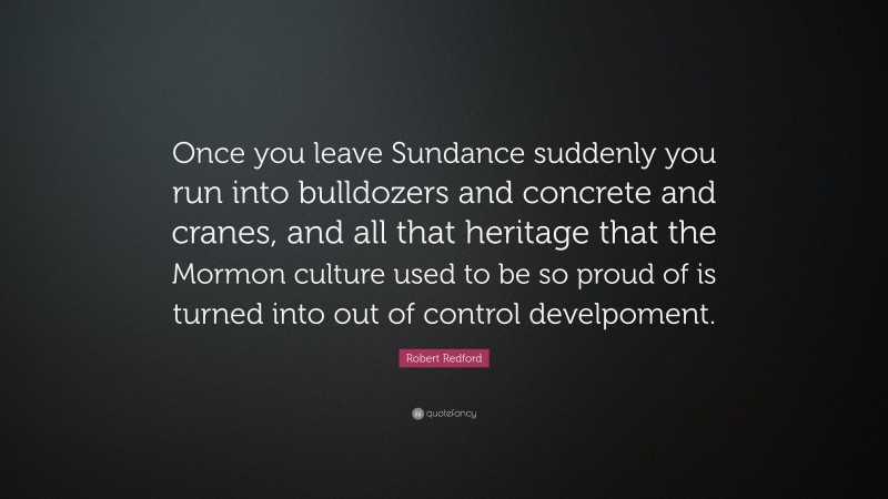 Robert Redford Quote: “Once you leave Sundance suddenly you run into bulldozers and concrete and cranes, and all that heritage that the Mormon culture used to be so proud of is turned into out of control develpoment.”