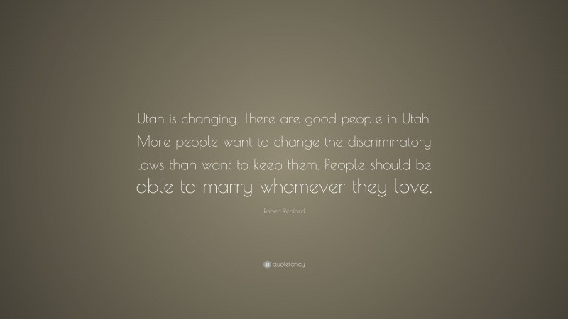 Robert Redford Quote: “Utah is changing. There are good people in Utah. More people want to change the discriminatory laws than want to keep them. People should be able to marry whomever they love.”