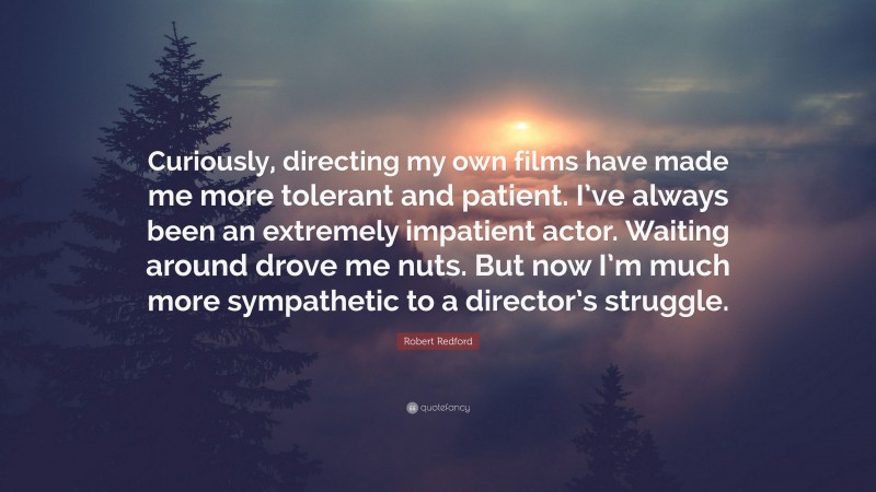 Robert Redford Quote: “Curiously, directing my own films have made me more tolerant and patient. I’ve always been an extremely impatient actor. Waiting around drove me nuts. But now I’m much more sympathetic to a director’s struggle.”