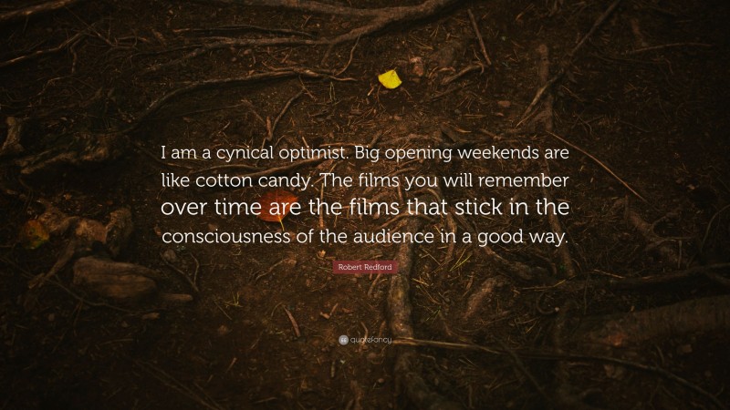 Robert Redford Quote: “I am a cynical optimist. Big opening weekends are like cotton candy. The films you will remember over time are the films that stick in the consciousness of the audience in a good way.”