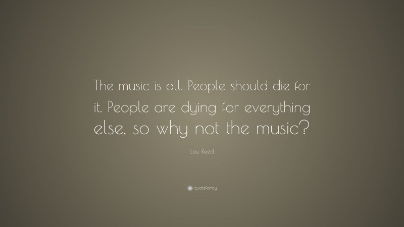 Lou Reed Quote: “The music is all. People should die for it. People are dying for everything else, so why not the music?”