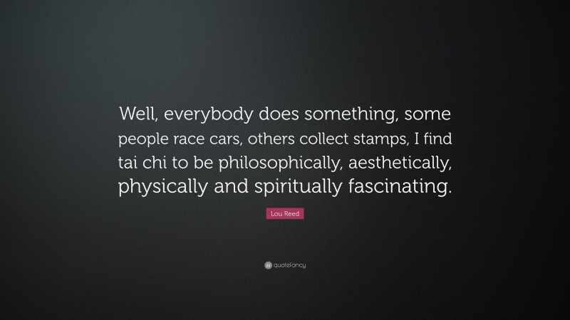 Lou Reed Quote: “Well, everybody does something, some people race cars, others collect stamps, I find tai chi to be philosophically, aesthetically, physically and spiritually fascinating.”