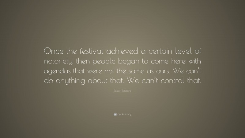 Robert Redford Quote: “Once the festival achieved a certain level of notoriety, then people began to come here with agendas that were not the same as ours. We can’t do anything about that. We can’t control that.”