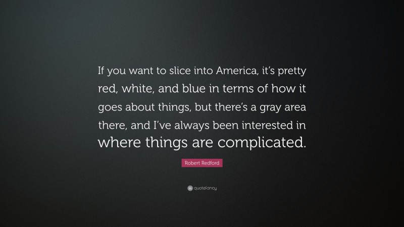 Robert Redford Quote: “If you want to slice into America, it’s pretty red, white, and blue in terms of how it goes about things, but there’s a gray area there, and I’ve always been interested in where things are complicated.”