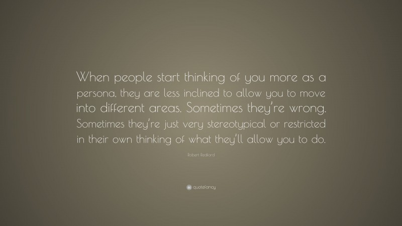 Robert Redford Quote: “When people start thinking of you more as a persona, they are less inclined to allow you to move into different areas. Sometimes they’re wrong. Sometimes they’re just very stereotypical or restricted in their own thinking of what they’ll allow you to do.”