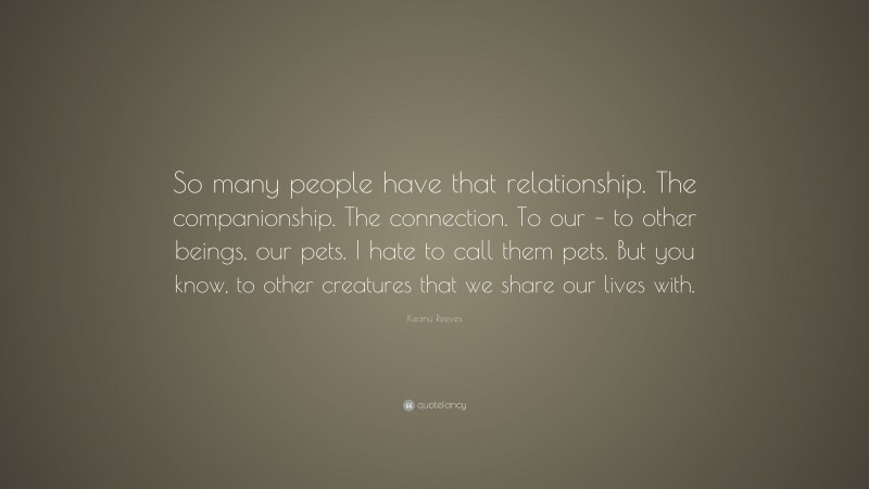 Keanu Reeves Quote: “So many people have that relationship. The companionship. The connection. To our – to other beings, our pets. I hate to call them pets. But you know, to other creatures that we share our lives with.”