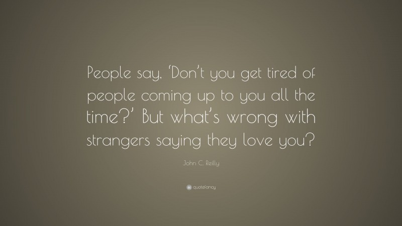John C. Reilly Quote: “People say, ‘Don’t you get tired of people coming up to you all the time?’ But what’s wrong with strangers saying they love you?”