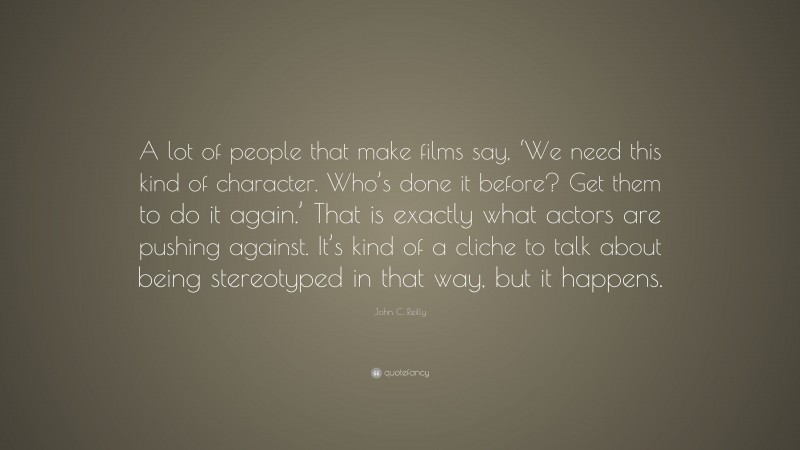 John C. Reilly Quote: “A lot of people that make films say, ‘We need this kind of character. Who’s done it before? Get them to do it again.’ That is exactly what actors are pushing against. It’s kind of a cliche to talk about being stereotyped in that way, but it happens.”