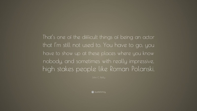 John C. Reilly Quote: “That’s one of the difficult things of being an actor that I’m still not used to. You have to go, you have to show up at these places where you know nobody, and sometimes with really impressive, high stakes people like Roman Polanski.”