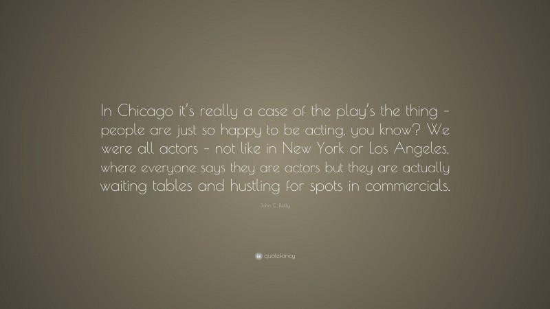 John C. Reilly Quote: “In Chicago it’s really a case of the play’s the thing – people are just so happy to be acting, you know? We were all actors – not like in New York or Los Angeles, where everyone says they are actors but they are actually waiting tables and hustling for spots in commercials.”