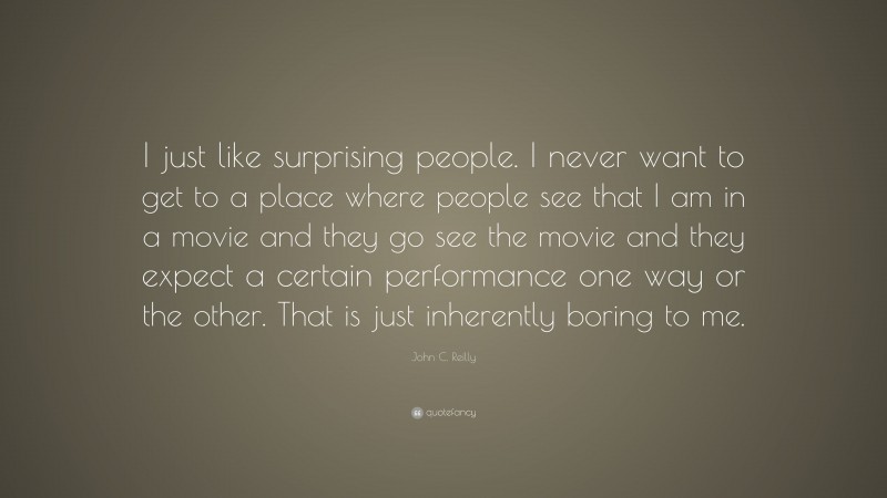 John C. Reilly Quote: “I just like surprising people. I never want to get to a place where people see that I am in a movie and they go see the movie and they expect a certain performance one way or the other. That is just inherently boring to me.”