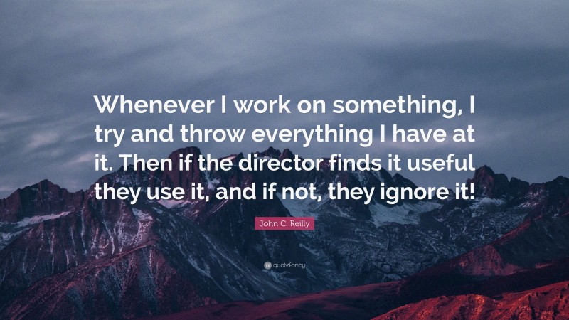 John C. Reilly Quote: “Whenever I work on something, I try and throw everything I have at it. Then if the director finds it useful they use it, and if not, they ignore it!”