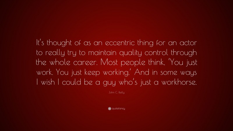 John C. Reilly Quote: “It’s thought of as an eccentric thing for an actor to really try to maintain quality control through the whole career. Most people think, ‘You just work. You just keep working.’ And in some ways I wish I could be a guy who’s just a workhorse.”