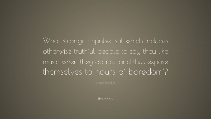 Agnes Repplier Quote: “What strange impulse is it which induces otherwise truthful people to say they like music when they do not, and thus expose themselves to hours of boredom?”