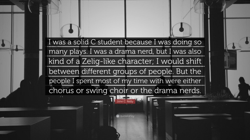 John C. Reilly Quote: “I was a solid C student because I was doing so many plays. I was a drama nerd, but I was also kind of a Zelig-like character; I would shift between different groups of people. But the people I spent most of my time with were either chorus or swing choir or the drama nerds.”