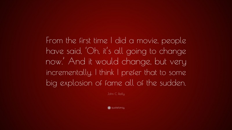John C. Reilly Quote: “From the first time I did a movie, people have said, ‘Oh, it’s all going to change now.’ And it would change, but very incrementally. I think I prefer that to some big explosion of fame all of the sudden.”