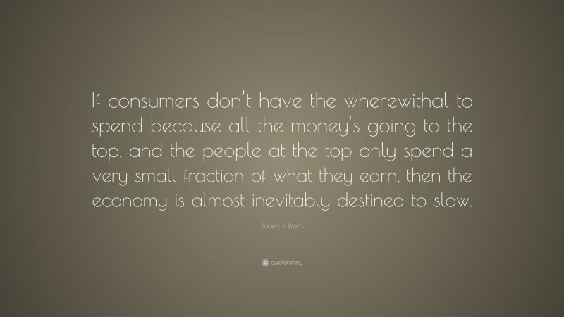 Robert B. Reich Quote: “If consumers don’t have the wherewithal to spend because all the money’s going to the top, and the people at the top only spend a very small fraction of what they earn, then the economy is almost inevitably destined to slow.”