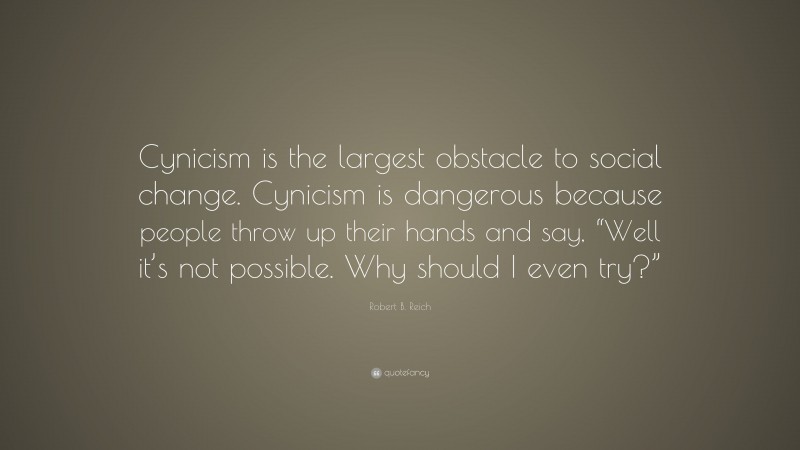 Robert B. Reich Quote: “Cynicism is the largest obstacle to social change. Cynicism is dangerous because people throw up their hands and say, “Well it’s not possible. Why should I even try?””