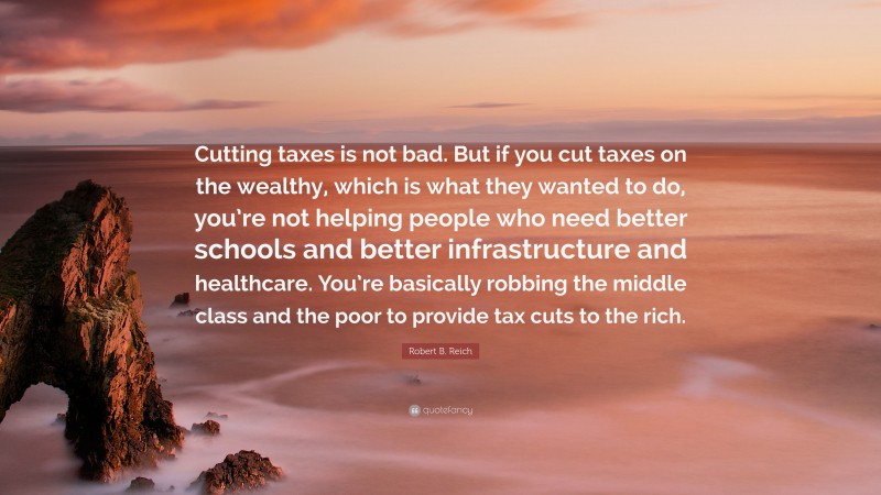 Robert B. Reich Quote: “Cutting taxes is not bad. But if you cut taxes on the wealthy, which is what they wanted to do, you’re not helping people who need better schools and better infrastructure and healthcare. You’re basically robbing the middle class and the poor to provide tax cuts to the rich.”