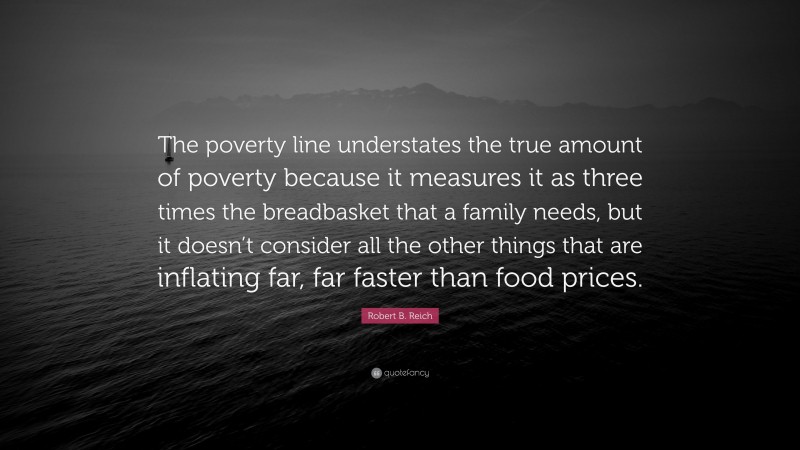 Robert B. Reich Quote: “The poverty line understates the true amount of poverty because it measures it as three times the breadbasket that a family needs, but it doesn’t consider all the other things that are inflating far, far faster than food prices.”