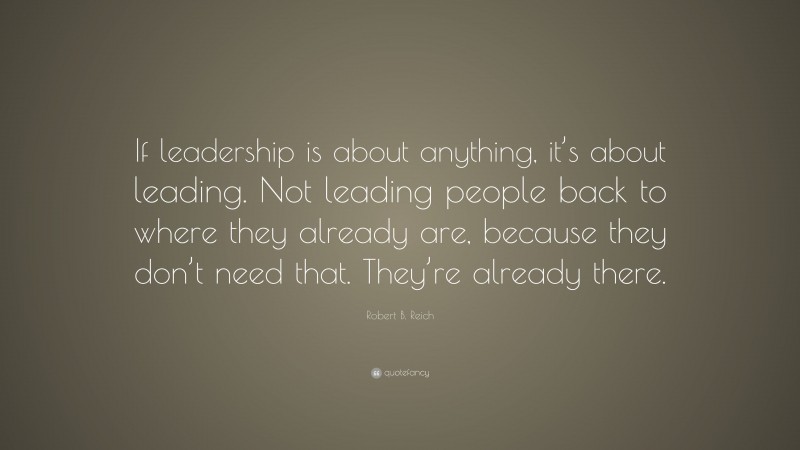 Robert B. Reich Quote: “If leadership is about anything, it’s about leading. Not leading people back to where they already are, because they don’t need that. They’re already there.”