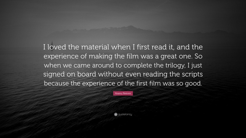 Keanu Reeves Quote: “I loved the material when I first read it, and the experience of making the film was a great one. So when we came around to complete the trilogy, I just signed on board without even reading the scripts because the experience of the first film was so good.”