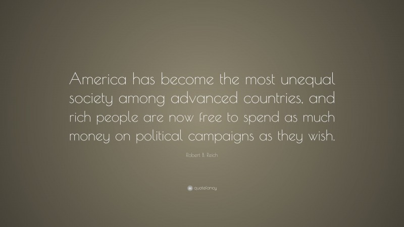 Robert B. Reich Quote: “America has become the most unequal society among advanced countries, and rich people are now free to spend as much money on political campaigns as they wish.”