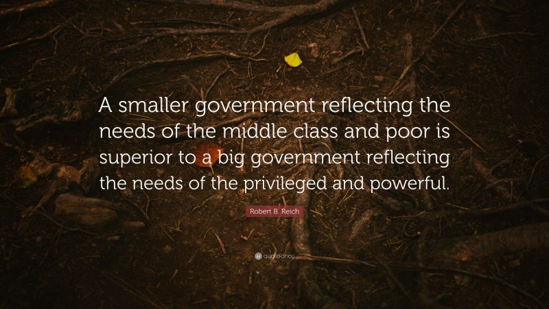 Robert B. Reich Quote: “A smaller government reflecting the needs of the middle class and poor is superior to a big government reflecting the needs of the privileged and powerful.”
