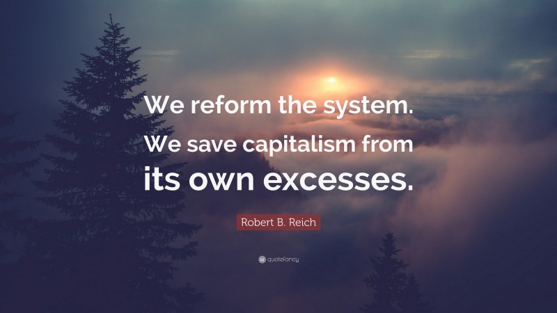 Robert B. Reich Quote: “We reform the system. We save capitalism from its own excesses.”