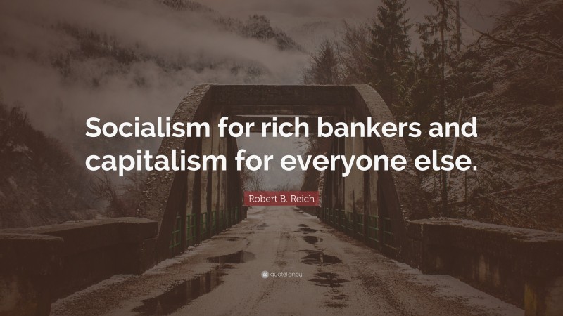 Robert B. Reich Quote: “Socialism for rich bankers and capitalism for everyone else.”