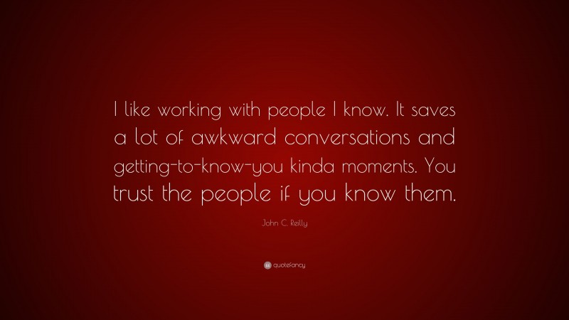 John C. Reilly Quote: “I like working with people I know. It saves a lot of awkward conversations and getting-to-know-you kinda moments. You trust the people if you know them.”