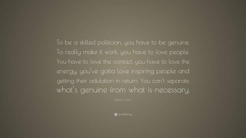 Robert B. Reich Quote: “To be a skilled politician, you have to be genuine. To really make it work, you have to love people. You have to love the contact, you have to love the energy, you’ve gotta love inspiring people and getting their adulation in return. You can’t separate what’s genuine from what is necessary.”