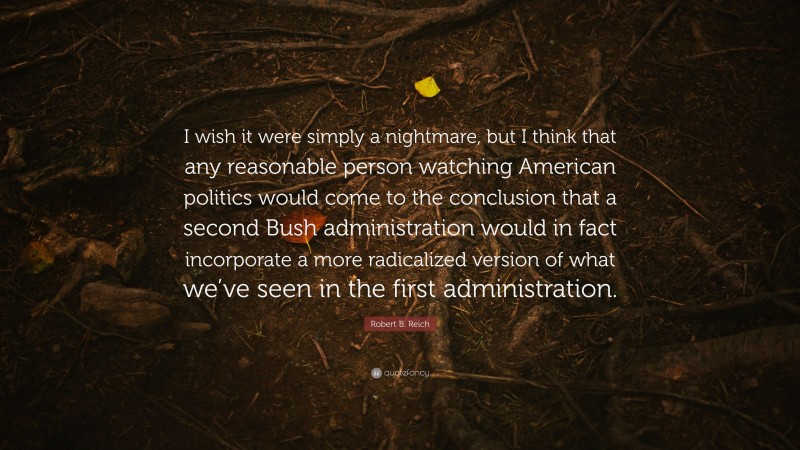 Robert B. Reich Quote: “I wish it were simply a nightmare, but I think that any reasonable person watching American politics would come to the conclusion that a second Bush administration would in fact incorporate a more radicalized version of what we’ve seen in the first administration.”