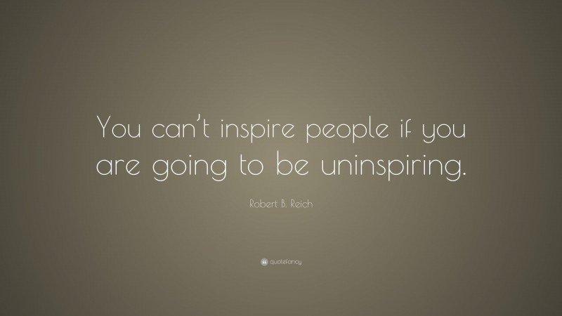 Robert B. Reich Quote: “You can’t inspire people if you are going to be uninspiring.”