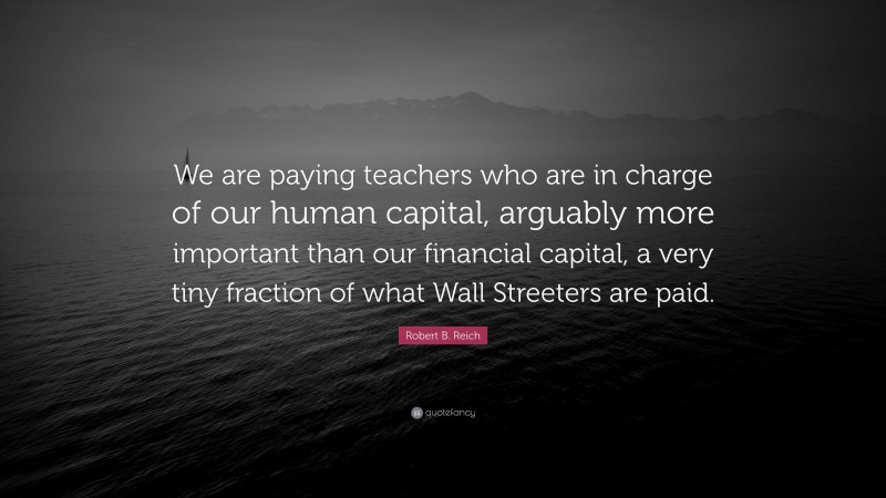Robert B. Reich Quote: “We are paying teachers who are in charge of our human capital, arguably more important than our financial capital, a very tiny fraction of what Wall Streeters are paid.”