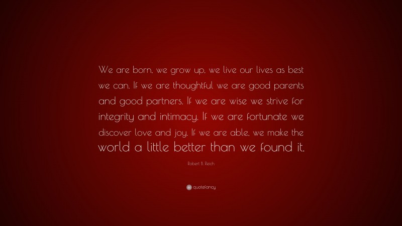Robert B. Reich Quote: “We are born, we grow up, we live our lives as best we can. If we are thoughtful we are good parents and good partners. If we are wise we strive for integrity and intimacy. If we are fortunate we discover love and joy. If we are able, we make the world a little better than we found it.”