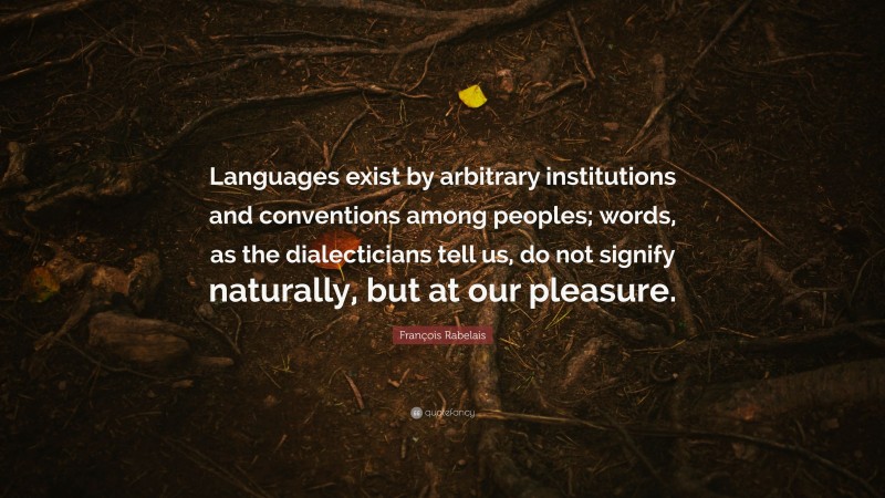François Rabelais Quote: “Languages exist by arbitrary institutions and conventions among peoples; words, as the dialecticians tell us, do not signify naturally, but at our pleasure.”