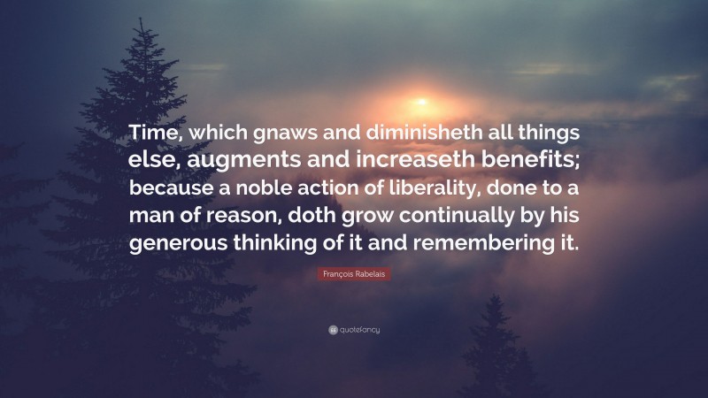 François Rabelais Quote: “Time, which gnaws and diminisheth all things else, augments and increaseth benefits; because a noble action of liberality, done to a man of reason, doth grow continually by his generous thinking of it and remembering it.”