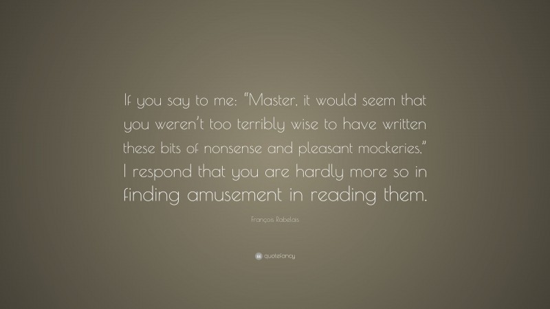 François Rabelais Quote: “If you say to me: “Master, it would seem that you weren’t too terribly wise to have written these bits of nonsense and pleasant mockeries,” I respond that you are hardly more so in finding amusement in reading them.”