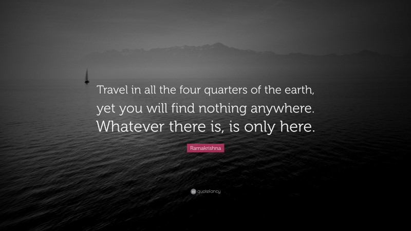 Ramakrishna Quote: “Travel in all the four quarters of the earth, yet you will find nothing anywhere. Whatever there is, is only here.”