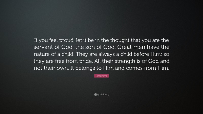 Ramakrishna Quote: “If you feel proud, let it be in the thought that you are the servant of God, the son of God. Great men have the nature of a child. They are always a child before Him; so they are free from pride. All their strength is of God and not their own. It belongs to Him and comes from Him.”