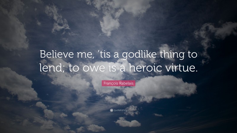 François Rabelais Quote: “Believe me, ’tis a godlike thing to lend; to owe is a heroic virtue.”