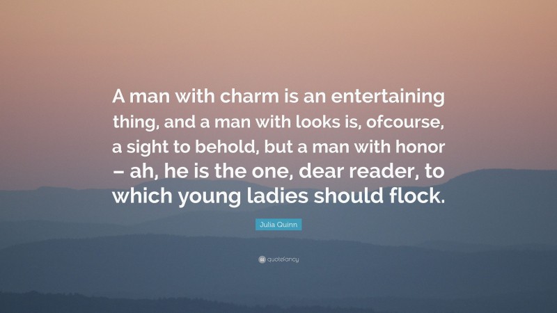 Julia Quinn Quote: “A man with charm is an entertaining thing, and a man with looks is, ofcourse, a sight to behold, but a man with honor – ah, he is the one, dear reader, to which young ladies should flock.”