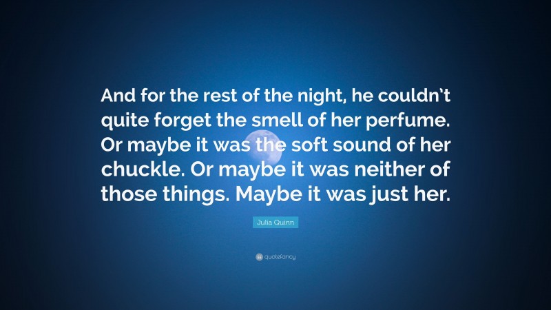 Julia Quinn Quote: “And for the rest of the night, he couldn’t quite forget the smell of her perfume. Or maybe it was the soft sound of her chuckle. Or maybe it was neither of those things. Maybe it was just her.”