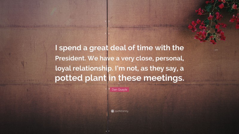 Dan Quayle Quote: “I spend a great deal of time with the President. We have a very close, personal, loyal relationship. I’m not, as they say, a potted plant in these meetings.”