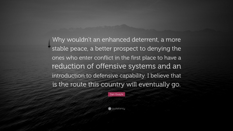 Dan Quayle Quote: “Why wouldn’t an enhanced deterrent, a more stable peace, a better prospect to denying the ones who enter conflict in the first place to have a reduction of offensive systems and an introduction to defensive capability. I believe that is the route this country will eventually go.”