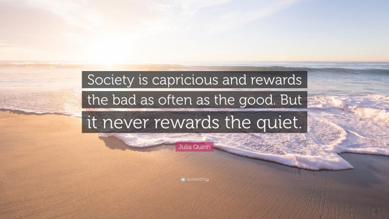 Julia Quinn Quote: “Society is capricious and rewards the bad as often as the good. But it never rewards the quiet.”