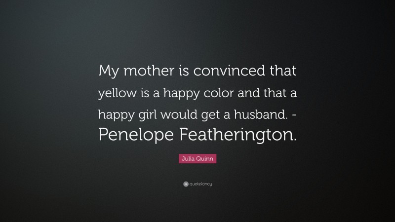 Julia Quinn Quote: “My mother is convinced that yellow is a happy color and that a happy girl would get a husband. -Penelope Featherington.”
